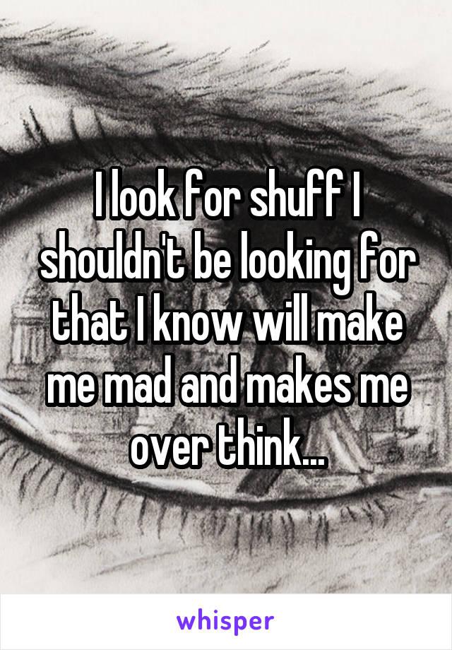 I look for shuff I shouldn't be looking for that I know will make me mad and makes me over think...