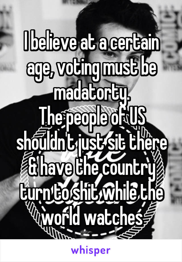 I believe at a certain age, voting must be madatorty.
The people of US shouldn't just sit there & have the country turn to shit while the world watches