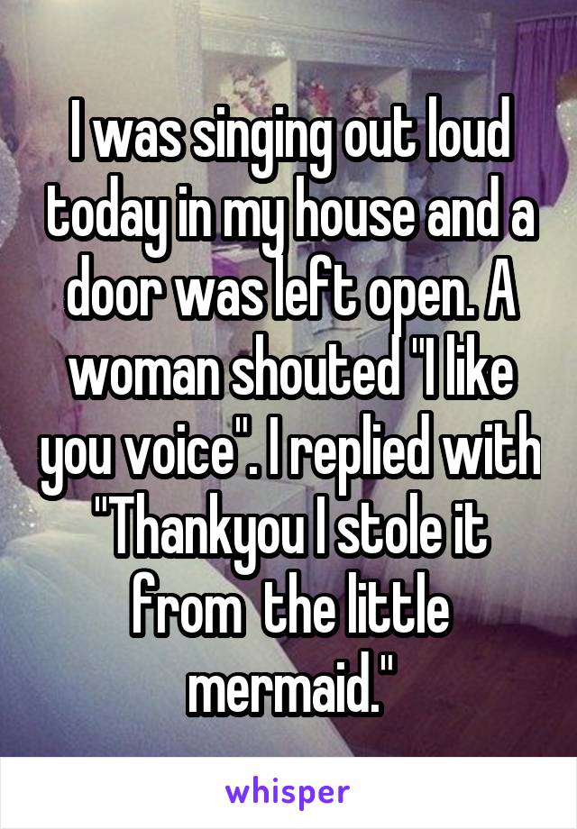 I was singing out loud today in my house and a door was left open. A woman shouted "I like you voice". I replied with "Thankyou I stole it from  the little mermaid."
