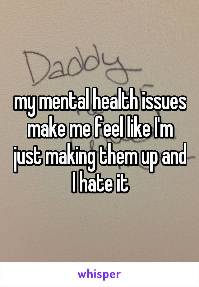 my mental health issues make me feel like I'm just making them up and I hate it