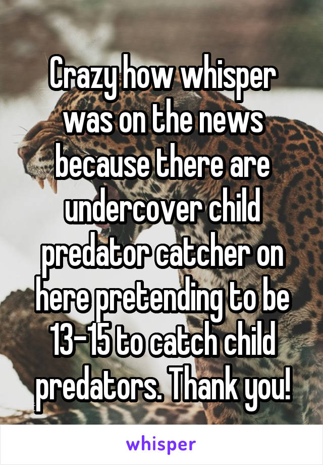 Crazy how whisper was on the news because there are undercover child predator catcher on here pretending to be 13-15 to catch child predators. Thank you!