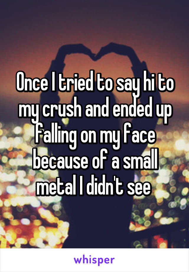 Once I tried to say hi to my crush and ended up falling on my face because of a small metal I didn't see 