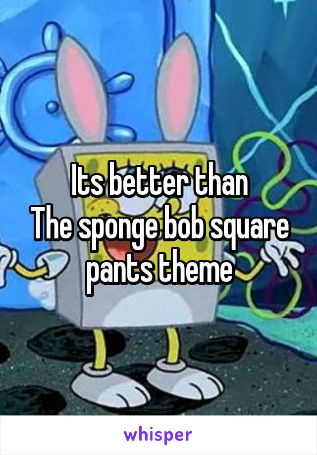 Its better than
The sponge bob square pants theme