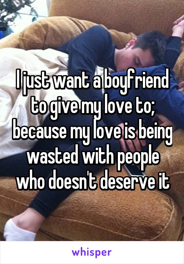 I just want a boyfriend to give my love to; because my love is being wasted with people who doesn't deserve it