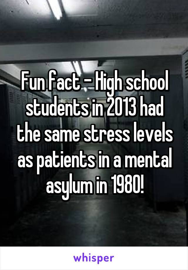 Fun fact - High school students in 2013 had the same stress levels as patients in a mental asylum in 1980!