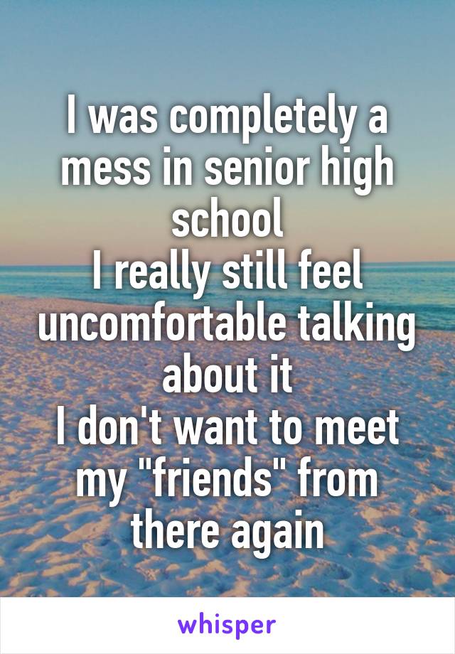 I was completely a mess in senior high school
I really still feel uncomfortable talking about it
I don't want to meet my "friends" from there again