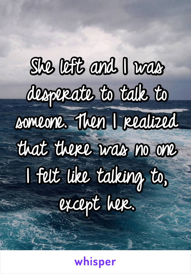 She left and I was desperate to talk to someone. Then I realized that there was no one I felt like talking to,
except her.