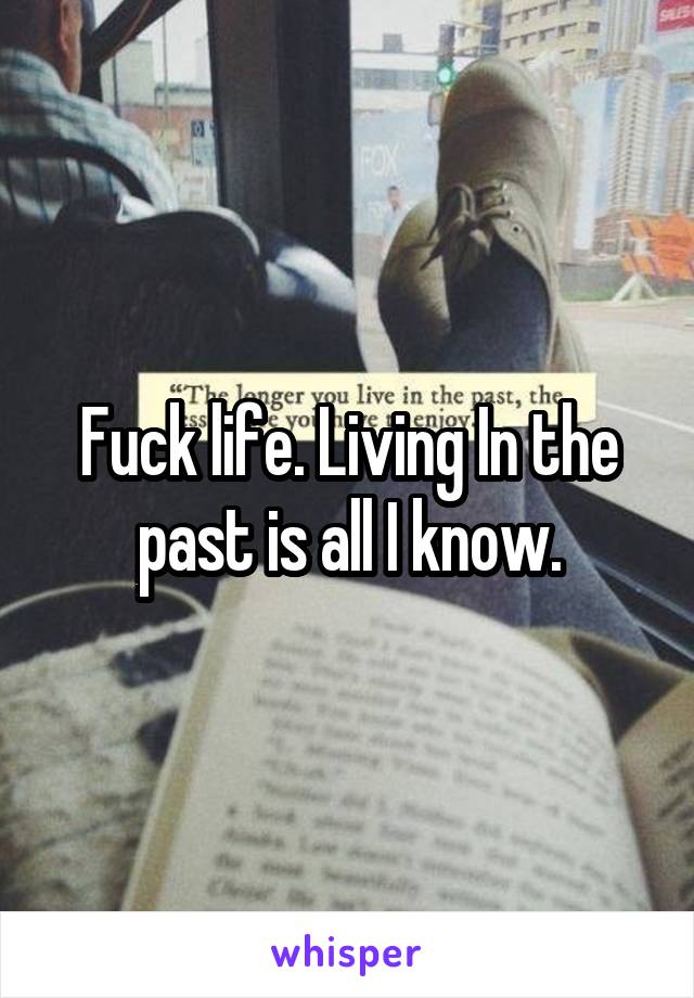 Fuck life. Living In the past is all I know.