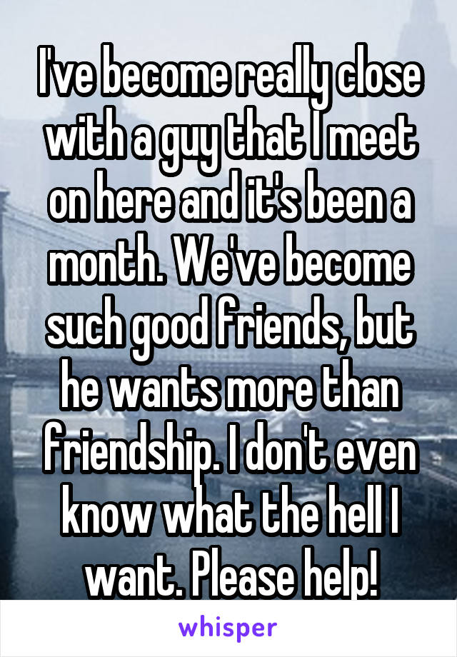 I've become really close with a guy that I meet on here and it's been a month. We've become such good friends, but he wants more than friendship. I don't even know what the hell I want. Please help!