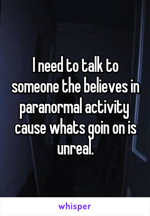 I need to talk to someone the believes in paranormal activity  cause whats goin on is unreal.