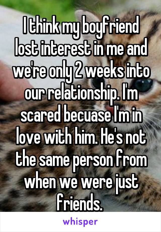 I think my boyfriend lost interest in me and we're only 2 weeks into our relationship. I'm scared becuase I'm in love with him. He's not the same person from when we were just friends. 