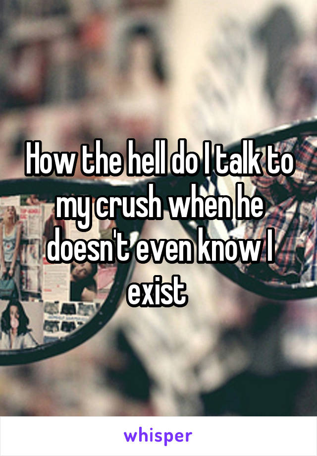 How the hell do I talk to my crush when he doesn't even know I exist 