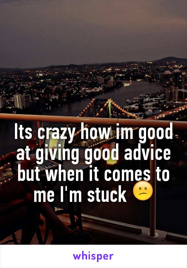 Its crazy how im good at giving good advice but when it comes to me I'm stuck 😕