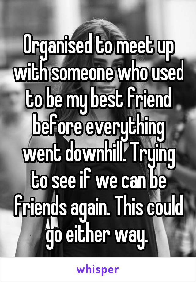 Organised to meet up with someone who used to be my best friend before everything went downhill. Trying to see if we can be friends again. This could go either way. 