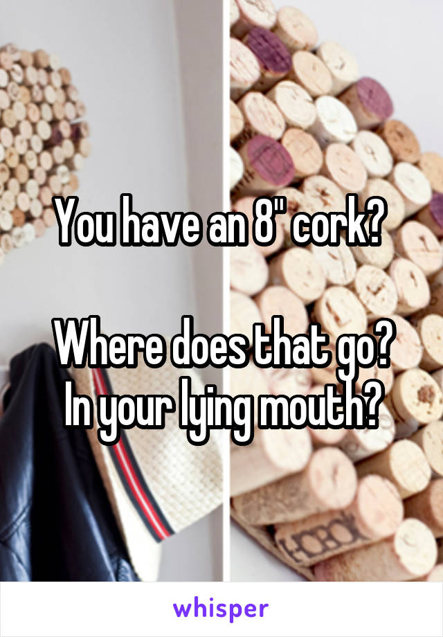 You have an 8" cork? 

Where does that go? In your lying mouth?