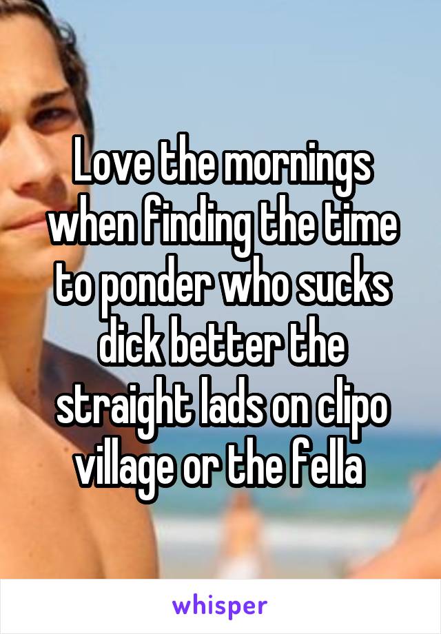 Love the mornings when finding the time to ponder who sucks dick better the straight lads on clipo village or the fella 