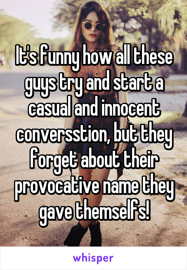 It's funny how all these guys try and start a casual and innocent conversstion, but they forget about their provocative name they gave themselfs!