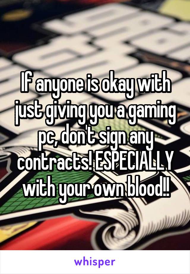 If anyone is okay with just giving you a gaming pc, don't sign any contracts! ESPECIALLY with your own blood!!