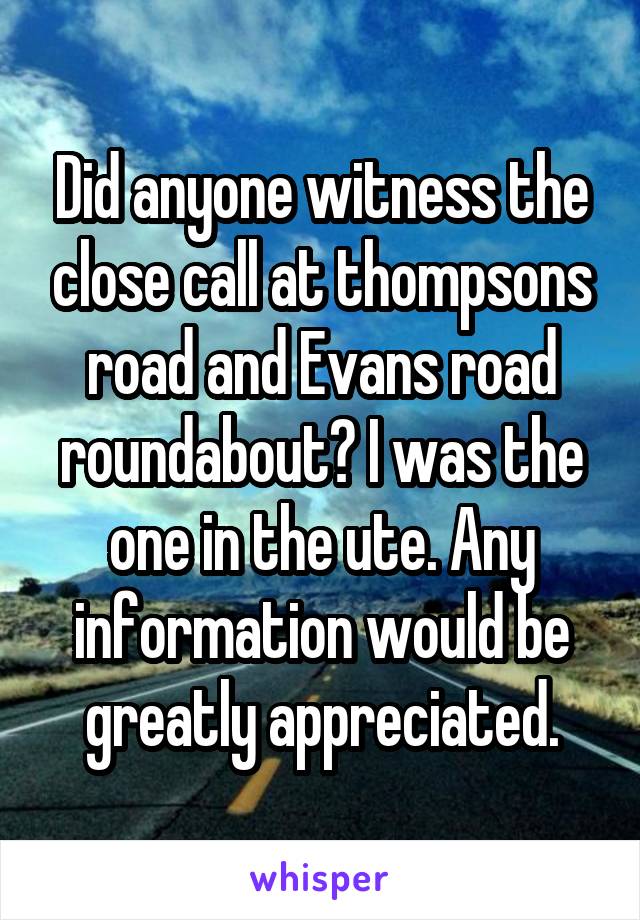 Did anyone witness the close call at thompsons road and Evans road roundabout? I was the one in the ute. Any information would be greatly appreciated.