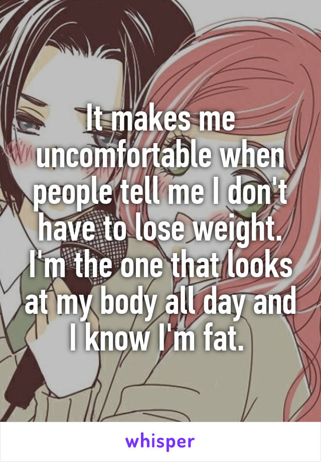 It makes me uncomfortable when people tell me I don't have to lose weight. I'm the one that looks at my body all day and I know I'm fat. 