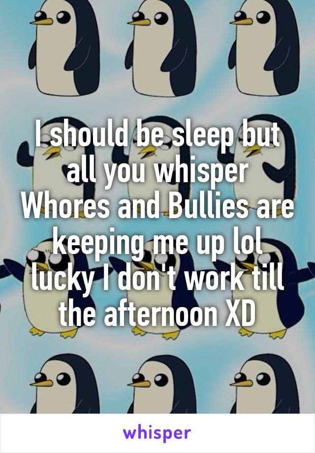 I should be sleep but all you whisper Whores and Bullies are keeping me up lol lucky I don't work till the afternoon XD