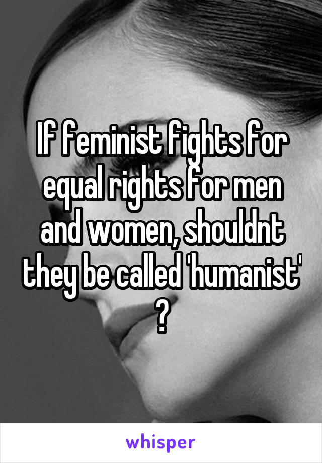 If feminist fights for equal rights for men and women, shouldnt they be called 'humanist' ?