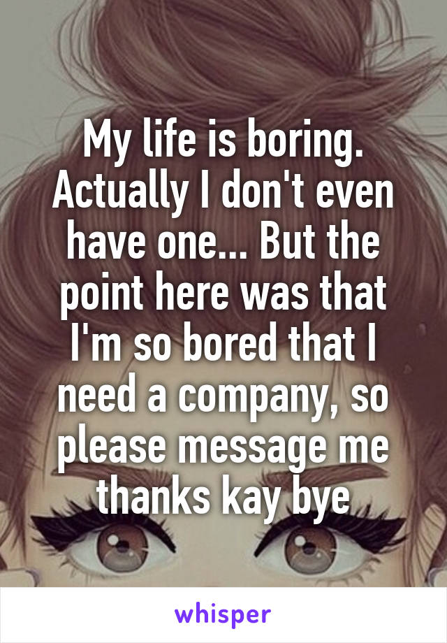 My life is boring. Actually I don't even have one... But the point here was that I'm so bored that I need a company, so please message me thanks kay bye