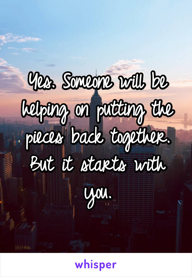 Yes. Someone will be helping on putting the pieces back together. But it starts with you.