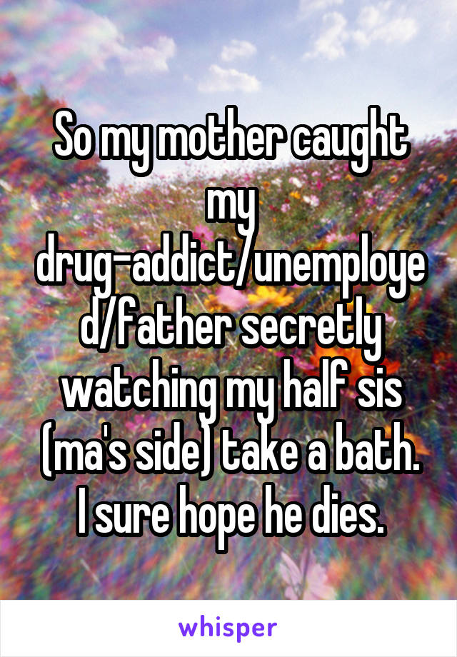 So my mother caught my drug-addict/unemployed/father secretly watching my half sis (ma's side) take a bath.
I sure hope he dies.