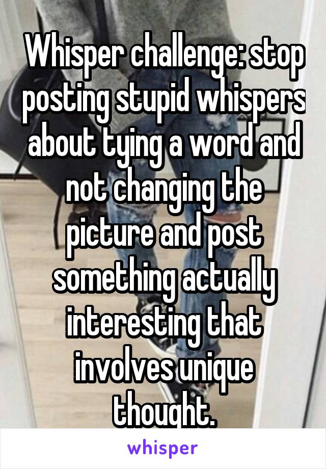 Whisper challenge: stop posting stupid whispers about tying a word and not changing the picture and post something actually interesting that involves unique thought.