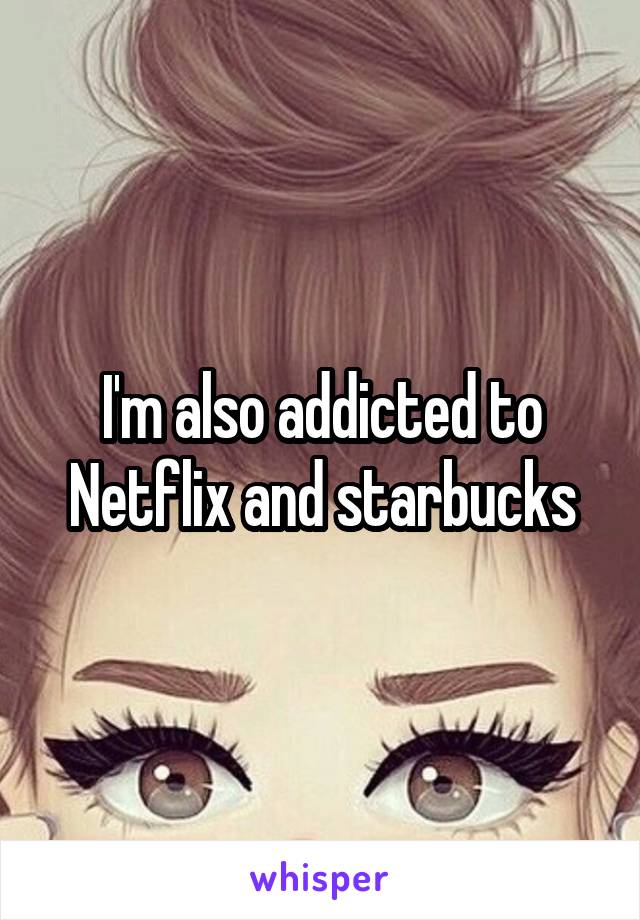 I'm also addicted to Netflix and starbucks