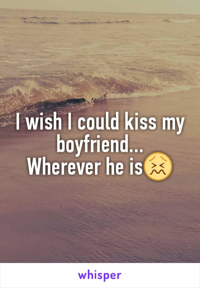 I wish I could kiss my boyfriend...
Wherever he is😖