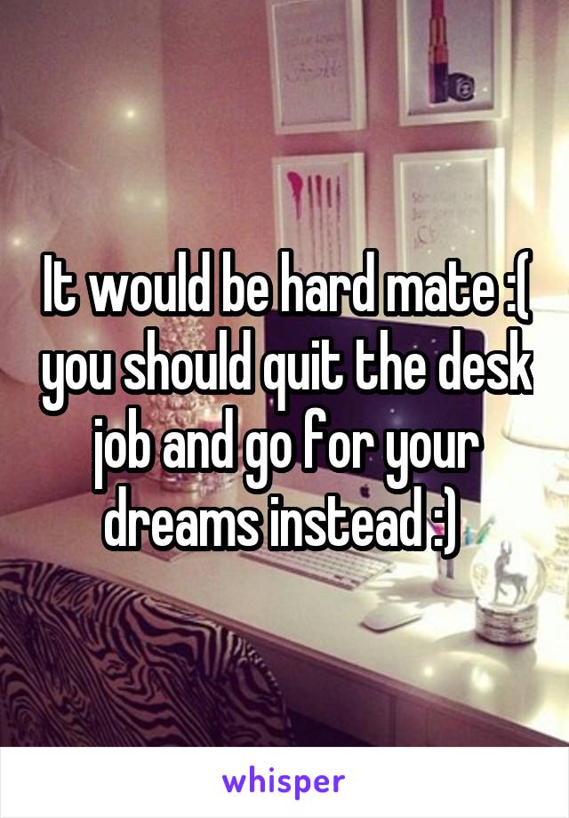 It would be hard mate :( you should quit the desk job and go for your dreams instead :) 