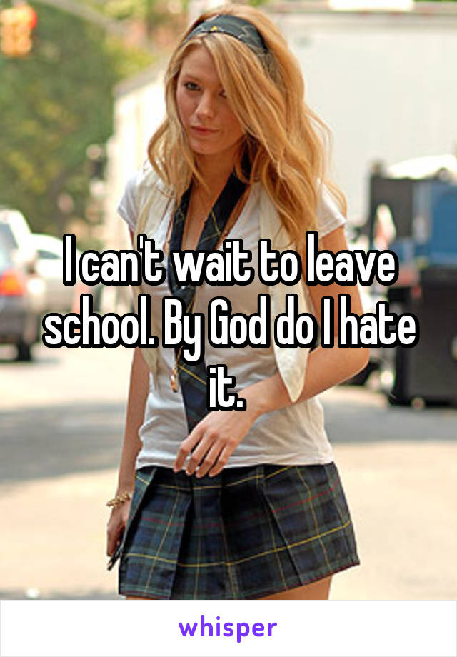 I can't wait to leave school. By God do I hate it. 