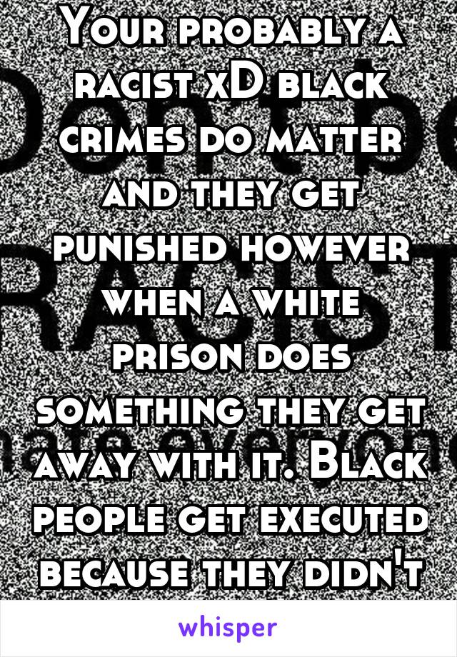 Your probably a racist xD black crimes do matter and they get punished however when a white prison does something they get away with it. Black people get executed because they didn't use a blinker...