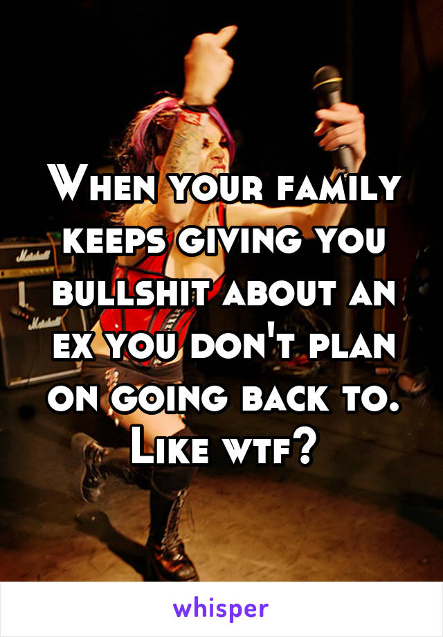 When your family keeps giving you bullshit about an ex you don't plan on going back to. Like wtf?