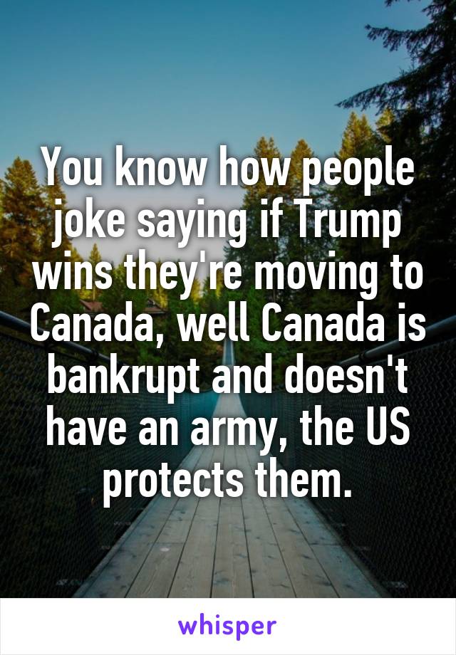 You know how people joke saying if Trump wins they're moving to Canada, well Canada is bankrupt and doesn't have an army, the US protects them.