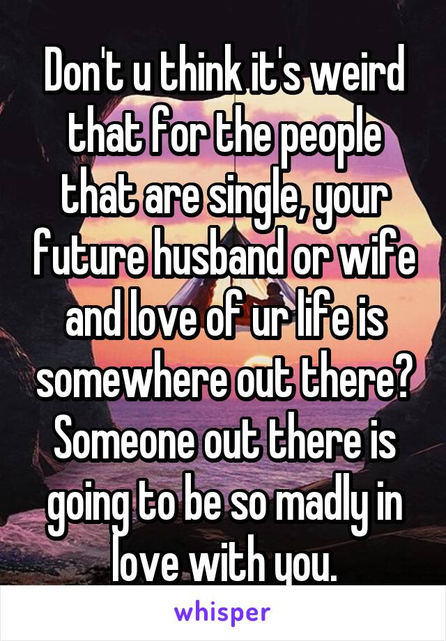 Don't u think it's weird that for the people that are single, your future husband or wife and love of ur life is somewhere out there? Someone out there is going to be so madly in love with you.