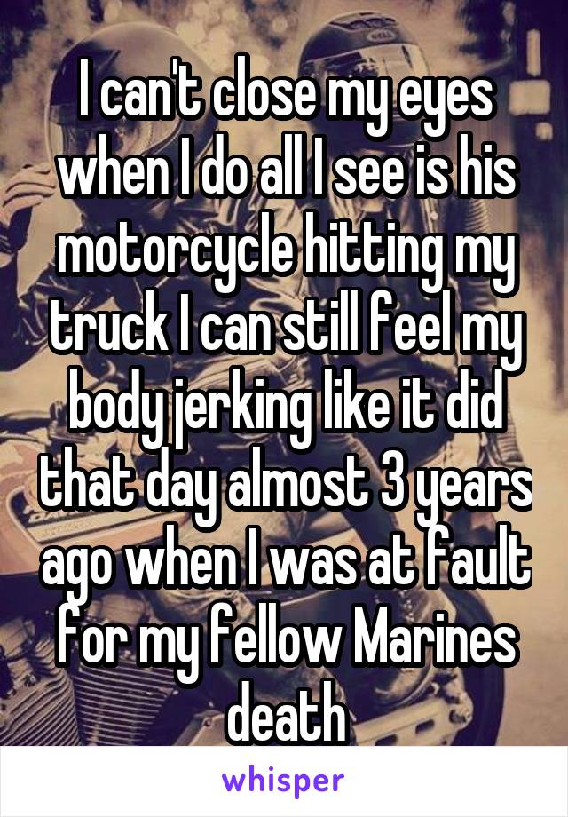 I can't close my eyes when I do all I see is his motorcycle hitting my truck I can still feel my body jerking like it did that day almost 3 years ago when I was at fault for my fellow Marines death