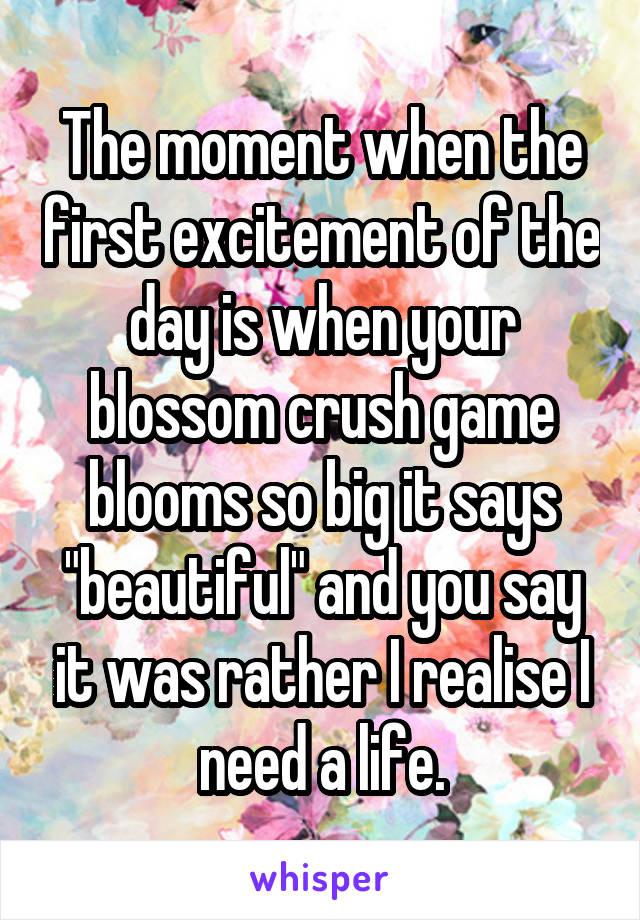 The moment when the first excitement of the day is when your blossom crush game blooms so big it says "beautiful" and you say it was rather I realise I need a life.