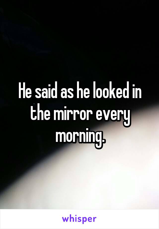 He said as he looked in the mirror every morning.