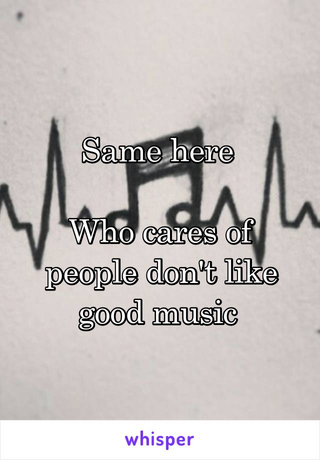 Same here 

Who cares of people don't like good music 