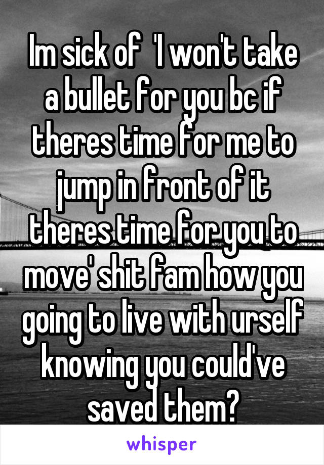 Im sick of  'I won't take a bullet for you bc if theres time for me to jump in front of it theres time for you to move' shit fam how you going to live with urself knowing you could've saved them?