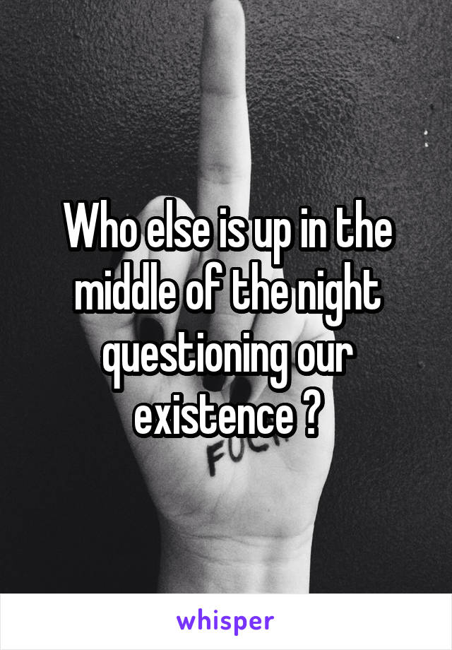 Who else is up in the middle of the night questioning our existence ?