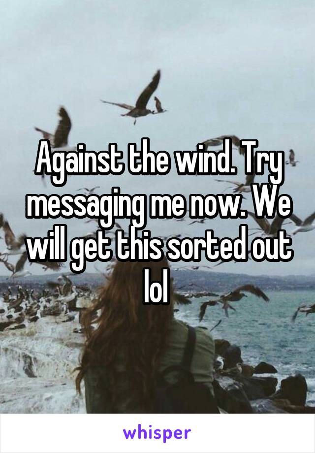 Against the wind. Try messaging me now. We will get this sorted out lol 