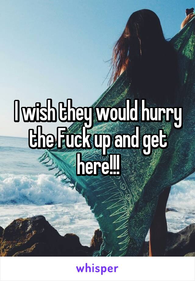 I wish they would hurry the Fuck up and get here!!!