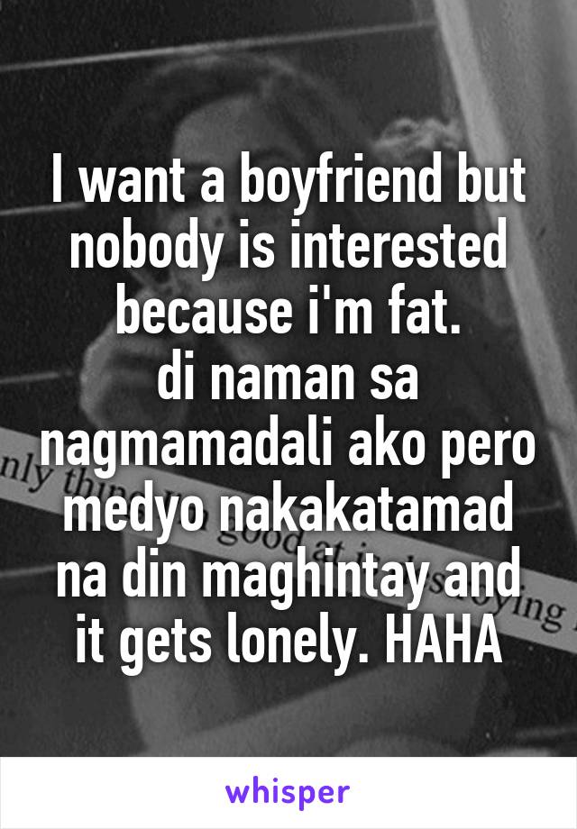 I want a boyfriend but nobody is interested because i'm fat.
di naman sa nagmamadali ako pero medyo nakakatamad na din maghintay and it gets lonely. HAHA