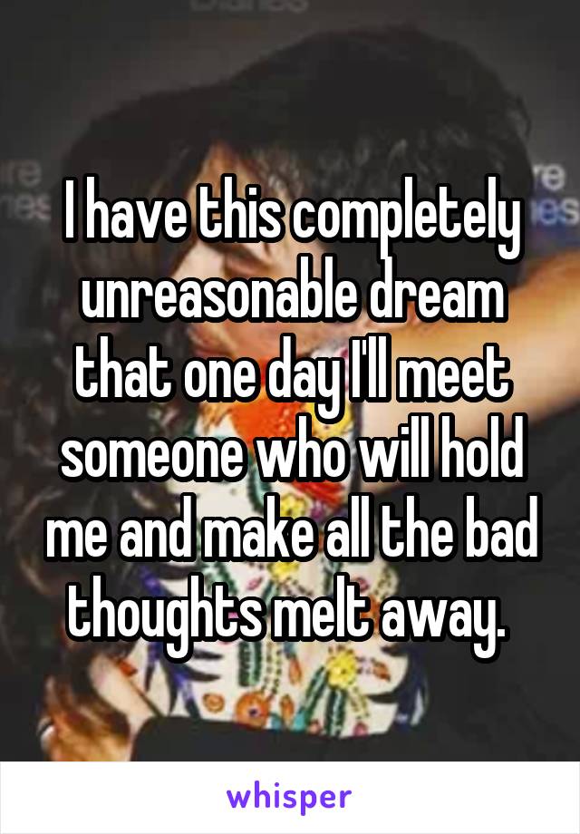 I have this completely unreasonable dream that one day I'll meet someone who will hold me and make all the bad thoughts melt away. 