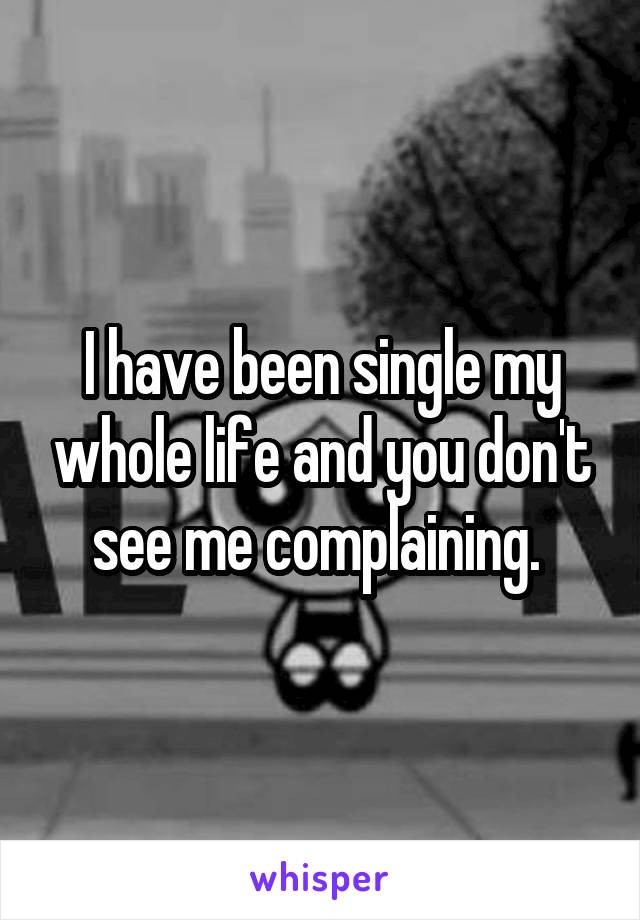 I have been single my whole life and you don't see me complaining. 