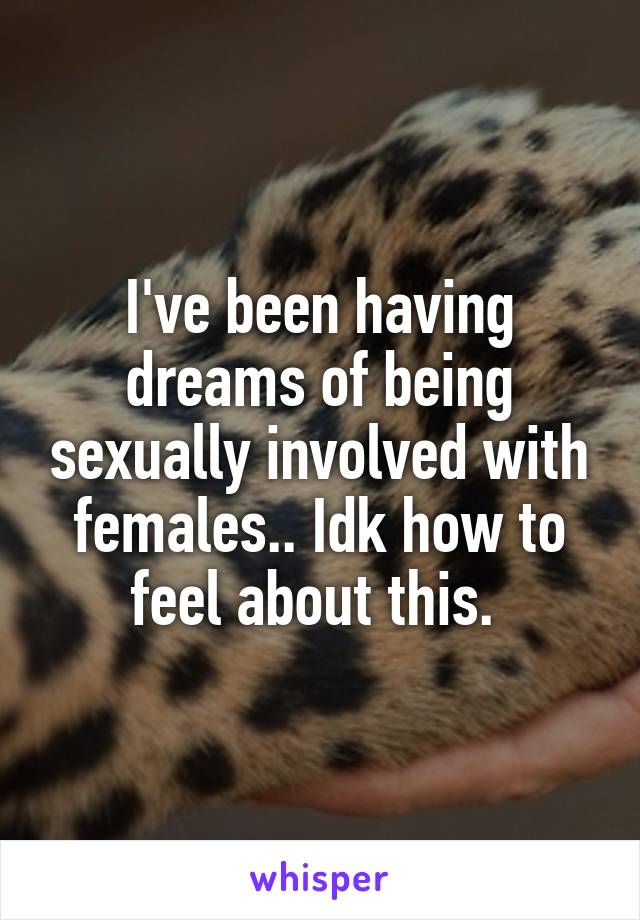 I've been having dreams of being sexually involved with females.. Idk how to feel about this. 